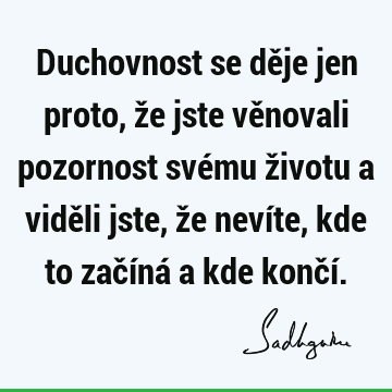 Duchovnost se děje jen proto, že jste věnovali pozornost svému životu a viděli jste, že nevíte, kde to začíná a kde končí