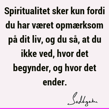 Spiritualitet sker kun fordi du har været opmærksom på dit liv, og du så, at du ikke ved, hvor det begynder, og hvor det