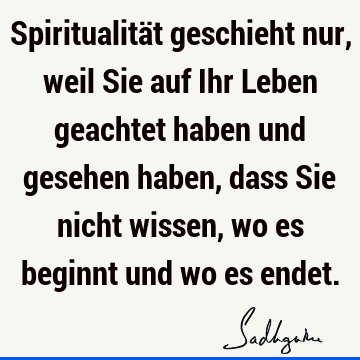 Spiritualität geschieht nur, weil Sie auf Ihr Leben geachtet haben und gesehen haben, dass Sie nicht wissen, wo es beginnt und wo es