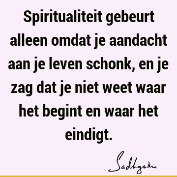 Spiritualiteit gebeurt alleen omdat je aandacht aan je leven schonk, en je zag dat je niet weet waar het begint en waar het