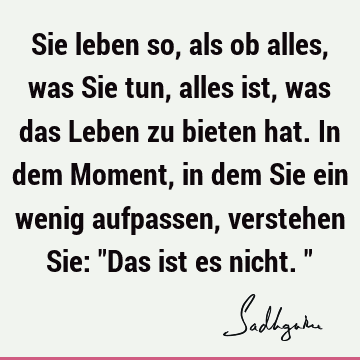 Sie leben so, als ob alles, was Sie tun, alles ist, was das Leben zu bieten hat. In dem Moment, in dem Sie ein wenig aufpassen, verstehen Sie: "Das ist es