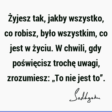 Żyjesz tak, jakby wszystko, co robisz, było wszystkim, co jest w życiu. W chwili, gdy poświęcisz trochę uwagi, zrozumiesz: „To nie jest to”