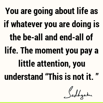 You are going about life as if whatever you are doing is the be-all and end-all of life. The moment you pay a little attention, you understand “This is not it.”