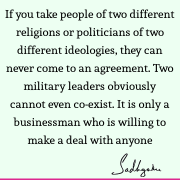 If you take people of two different religions or politicians of two different ideologies, they can never come to an agreement. Two military leaders obviously