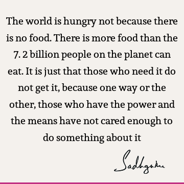 The world is hungry not because there is no food. There is more food than the 7.2 billion people on the planet can eat. It is just that those who need it do