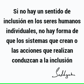 Si no hay un sentido de inclusión en los seres humanos individuales, no hay forma de que los sistemas que crean o las acciones que realizan conduzcan a la