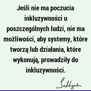 Jeśli nie ma poczucia inkluzywności u poszczególnych ludzi, nie ma możliwości, aby systemy, które tworzą lub działania, które wykonują, prowadziły do