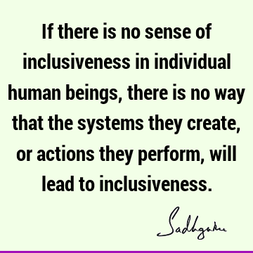 If there is no sense of inclusiveness in individual human beings, there is no way that the systems they create, or actions they perform, will lead to