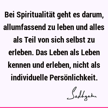 Bei Spiritualität geht es darum, allumfassend zu leben und alles als Teil von sich selbst zu erleben. Das Leben als Leben kennen und erleben, nicht als