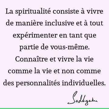 La spiritualité consiste à vivre de manière inclusive et à tout expérimenter en tant que partie de vous-même. Connaître et vivre la vie comme la vie et non