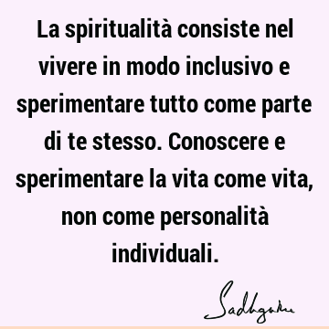 La spiritualità consiste nel vivere in modo inclusivo e sperimentare tutto come parte di te stesso. Conoscere e sperimentare la vita come vita, non come