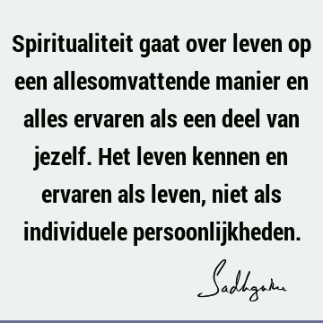 Spiritualiteit gaat over leven op een allesomvattende manier en alles ervaren als een deel van jezelf. Het leven kennen en ervaren als leven, niet als