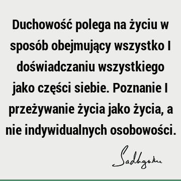 Duchowość polega na życiu w sposób obejmujący wszystko i doświadczaniu wszystkiego jako części siebie. Poznanie i przeżywanie życia jako życia, a nie