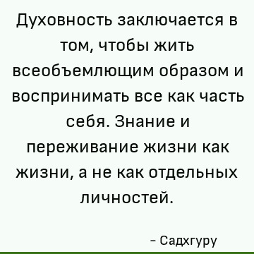 Духовность заключается в том, чтобы жить всеобъемлющим образом и воспринимать все как часть себя. Знание и переживание жизни как жизни, а не как отдельных лично