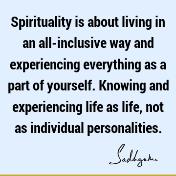 Spirituality is about living in an all-inclusive way and experiencing everything as a part of yourself. Knowing and experiencing life as life, not as