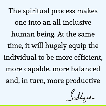The spiritual process makes one into an all-inclusive human being. At the same time, it will hugely equip the individual to be more efficient, more capable,