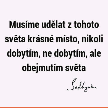 Musíme udělat z tohoto světa krásné místo, nikoli dobytím, ne dobytím, ale obejmutím svě