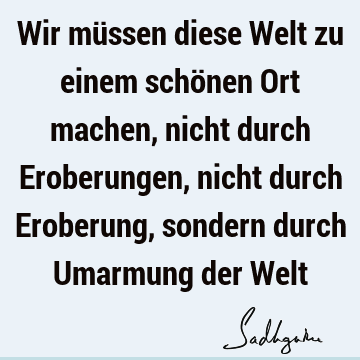 Wir müssen diese Welt zu einem schönen Ort machen, nicht durch Eroberungen, nicht durch Eroberung, sondern durch Umarmung der W