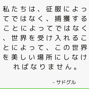 私たちは、征服によってではなく、捕獲することによってではなく、世界を受け入れることによって、この世界を美しい場所にしなければなりません。