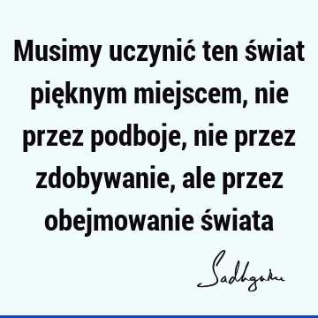 Musimy uczynić ten świat pięknym miejscem, nie przez podboje, nie przez zdobywanie, ale przez obejmowanie ś