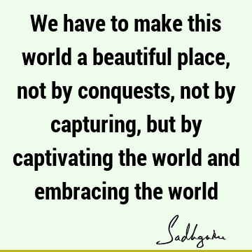 We have to make this world a beautiful place, not by conquests, not by capturing, but by captivating the world and embracing the