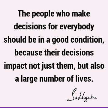 The people who make decisions for everybody should be in a good condition, because their decisions impact not just them, but also a large number of