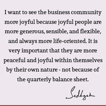 I want to see the business community more joyful because joyful people are more generous, sensible, and flexible, and always more life-oriented. It is very