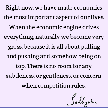 Right now, we have made economics the most important aspect of our lives. When the economic engine drives everything, naturally we become very gross, because