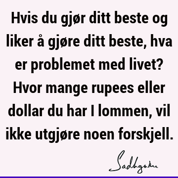 Hvis du gjør ditt beste og liker å gjøre ditt beste, hva er problemet med livet? Hvor mange rupees eller dollar du har i lommen, vil ikke utgjøre noen