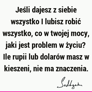 Jeśli dajesz z siebie wszystko i lubisz robić wszystko, co w twojej mocy, jaki jest problem w życiu? Ile rupii lub dolarów masz w kieszeni, nie ma