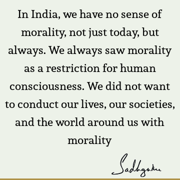 In India, we have no sense of morality, not just today, but always. We always saw morality as a restriction for human consciousness. We did not want to conduct