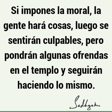 Si impones la moral, la gente hará cosas, luego se sentirán culpables, pero pondrán algunas ofrendas en el templo y seguirán haciendo lo