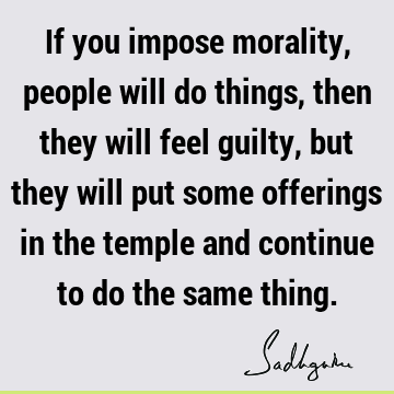If you impose morality, people will do things, then they will feel guilty, but they will put some offerings in the temple and continue to do the same