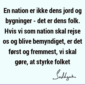 En nation er ikke dens jord og bygninger - det er dens folk. Hvis vi som nation skal rejse os og blive bemyndiget, er det først og fremmest, vi skal gøre, at