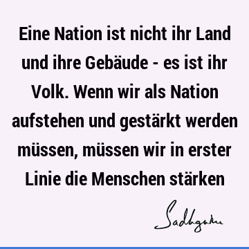 Eine Nation ist nicht ihr Land und ihre Gebäude - es ist ihr Volk. Wenn wir als Nation aufstehen und gestärkt werden müssen, müssen wir in erster Linie die M