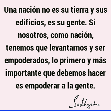 Una nación no es su tierra y sus edificios, es su gente. Si nosotros, como nación, tenemos que levantarnos y ser empoderados, lo primero y más importante que