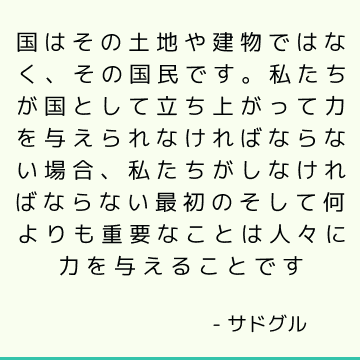 国はその土地や建物ではなく、その国民です。 私たちが国として立ち上がって力を与えられなければならない場合、私たちがしなければならない最初のそして何よりも重要なことは人々に力を与えることです