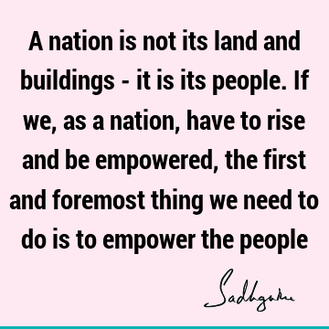 A nation is not its land and buildings - it is its people. If we, as a nation, have to rise and be empowered, the first and foremost thing we need to do is to