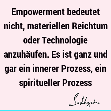 Empowerment bedeutet nicht, materiellen Reichtum oder Technologie anzuhäufen. Es ist ganz und gar ein innerer Prozess, ein spiritueller P