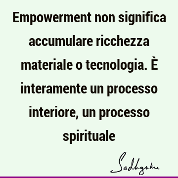 Empowerment non significa accumulare ricchezza materiale o tecnologia. È interamente un processo interiore, un processo