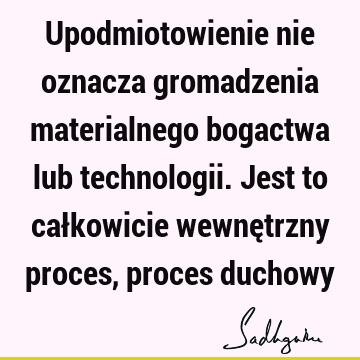 Upodmiotowienie nie oznacza gromadzenia materialnego bogactwa lub technologii. Jest to całkowicie wewnętrzny proces, proces