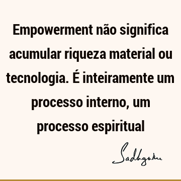 Empowerment não significa acumular riqueza material ou tecnologia. É inteiramente um processo interno, um processo