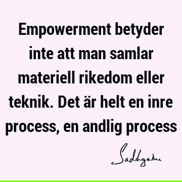 Empowerment betyder inte att man samlar materiell rikedom eller teknik. Det är helt en inre process, en andlig