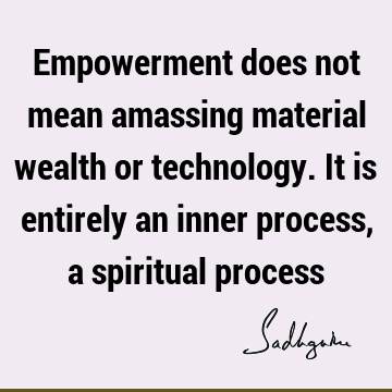 Empowerment does not mean amassing material wealth or technology. It is entirely an inner process, a spiritual