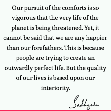Our pursuit of the comforts is so vigorous that the very life of the planet is being threatened. Yet, it cannot be said that we are any happier than our
