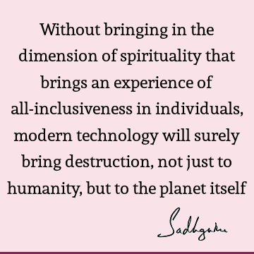 Without bringing in the dimension of spirituality that brings an experience of all-inclusiveness in individuals, modern technology will surely bring