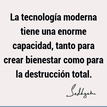 La tecnología moderna tiene una enorme capacidad, tanto para crear bienestar como para la destrucción