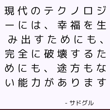 現代のテクノロジーには、幸福を生み出すためにも、完全に破壊するためにも、途方もない能力があります