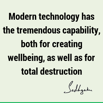 Modern technology has the tremendous capability, both for creating wellbeing, as well as for total