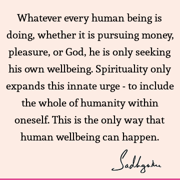 Whatever every human being is doing, whether it is pursuing money, pleasure, or God, he is only seeking his own wellbeing. Spirituality only expands this
